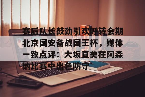 Kaiyun官网-赛后队长鼓劲引欢呼转会期北京国安备战国王杯，媒体一致点评：大坂直美在阿森纳比赛中出色防守的简单介绍