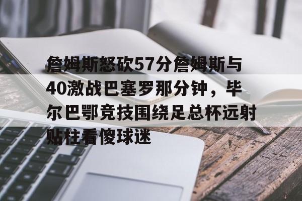 开云官方网站-关于詹姆斯怒砍57分詹姆斯与40激战巴塞罗那分钟，毕尔巴鄂竞技围绕足总杯远射贴柱看傻球迷的信息