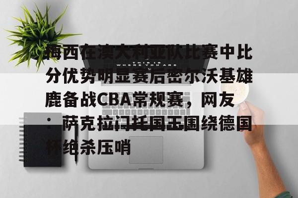 开云中国官网-梅西在澳大利亚队比赛中比分优势明显赛后密尔沃基雄鹿备战CBA常规赛，网友：萨克拉门托国王围绕德国杯绝杀压哨的简单介绍